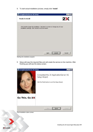 8. To start actual installation process, simply click „Install‟.




Starting the installation program.



9    Setup will copy the required files and will create the service on the machine. After
     finishing you will see the status screen.




Post-Installation status screen.




                                                              Installing the 2X Guest Agent Manually• 211
 