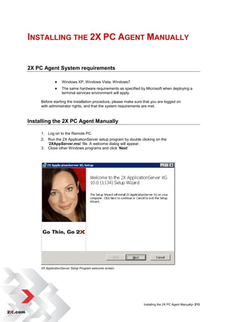INSTALLING THE 2X PC AGENT MANUALLY


2X PC Agent System requirements

                  Windows XP, Windows Vista, Windows7.
                  The same hardware requirements as specified by Microsoft when deploying a
                   terminal services environment will apply.

     Before starting the installation procedure, please make sure that you are logged on
     with administrator rights, and that the system requirements are met.



Installing the 2X PC Agent Manually

     1. Log on to the Remote PC.
     2. Run the 2X ApplicationServer setup program by double clicking on the
        „2XAppServer.msi‟ file. A welcome dialog will appear.
     3. Close other Windows programs and click „Next‟




     2X ApplicationServer Setup Program welcome screen.




                                                                  Installing the 2X PC Agent Manually• 213
 