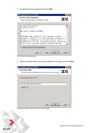 4. Accept the License Agreement and click „Next‟




The End-User License Agreement



5. Select the location where you want to install the 2X PC Agent and click „Next‟.




Choosing the location where 2X PC Agent will be installed




                                                            Installing the 2X PC Agent Manually• 214
 