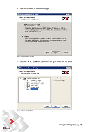 6. Select the „Custom‟ as the installation type.




Select Installation type: custom.



7. Select the „2X PC Agent‟ only, as shown in the figure below and click „Next‟.




Select only the 2X PC Agent




                                                            Installing the 2X PC Agent Manually• 215
 