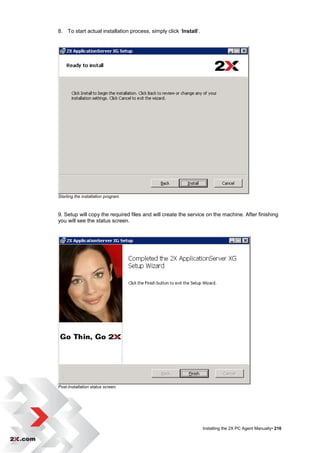 8. To start actual installation process, simply click „Install‟.




Starting the installation program.



9. Setup will copy the required files and will create the service on the machine. After finishing
you will see the status screen.




Post-Installation status screen.




                                                                   Installing the 2X PC Agent Manually• 216
 
