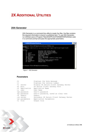2X ADDITIONAL UTILITIES


2XA Generator

            2XA Generator is a command line utility to create 2xa files. 2xa files contains
            the required information to launch a published item. To use 2XA Generator,
            run 2XAGen.exe [c:Program Files2XAPPLICATIONSERVER2XAGen.exe]
            in a command prompt and pass the appropriate parameters.




             Figure 1 - 2XA Generator




    Parameters

    -h                         Displays the help message
    -v                         Displays the version number
    -s    server               Primary 2X Secure Client Gateway Server
    -p    port                 2X Secure Client Gateway Port
    -a    application          Application Name
    -u    user                 User Name
    -pw   password             User's password
    -pc   password             User's password, saved as clear text
    -d    domain               Domain
    -ss   server               Secondary 2X Secure Client Gateway Server
    -pr   parameters           Application Parameters
    -o    file                 Output file




                                                                              2X Additional Utilities• 218
 