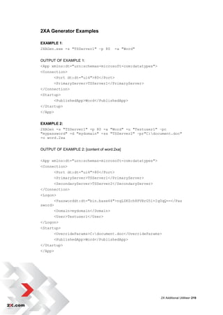 2XA Generator Examples

EXAMPLE 1:
2XAGen.exe -s "TSServer1" –p 80        -a "Word"


OUTPUT OF EXAMPLE 1:
<App xmlns:dt="urn:schemas-microsoft-com:datatypes">
<Connection>
         <Port dt:dt="ui4">80</Port>
         <PrimaryServer>TSServer1</PrimaryServer>
</Connection>
<Startup>
         <PublishedApp>Word</PublishedApp>
</Startup>
</App>


EXAMPLE 2:
2XAGen -s "TSServer1" -p 80 -a "Word" -u "Testuser1" –pc
"mypassword" -d "mydomain" -ss "TSServer2" –pr"C:document.doc"
-o word.2xa


OUTPUT OF EXAMPLE 2: [content of word.2xa]


<App xmlns:dt="urn:schemas-microsoft-com:datatypes">
<Connection>
         <Port dt:dt="ui4">80</Port>
         <PrimaryServer>TSServer1</PrimaryServer>
         <SecondaryServer>TSServer2</SecondaryServer>
</Connection>
<Logon>
         <Passworddt:dt="bin.base64">nqLSKZch8PVBrG5l+Iq0qQ==</Pas
sword>
         <Domain>mydomain</Domain>
         <User>Testuser1</User>
</Logon>
<Startup>
         <OverrideParams>C:document.doc</OverrideParams>
         <PublishedApp>Word</PublishedApp>
</Startup>
</App>




                                                        2X Additional Utilities• 219
 