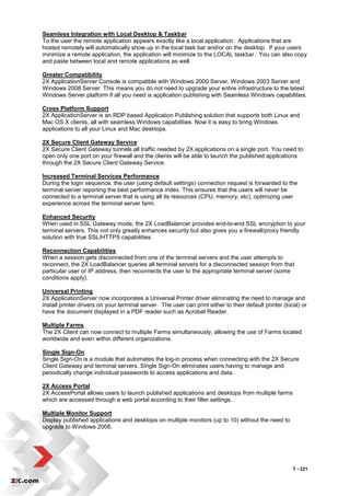 Seamless Integration with Local Desktop & Taskbar
To the user the remote application appears exactly like a local application. Applications that are
hosted remotely will automatically show up in the local task bar and/or on the desktop. If your users
minimize a remote application, the application will minimize to the LOCAL taskbar. You can also copy
and paste between local and remote applications as well.

Greater Compatibility
2X ApplicationServer Console is compatible with Windows 2000 Server, Windows 2003 Server and
Windows 2008 Server. This means you do not need to upgrade your entire infrastructure to the latest
Windows Server platform if all you need is application publishing with Seamless Windows capabilities.

Cross Platform Support
2X ApplicationServer is an RDP based Application Publishing solution that supports both Linux and
Mac OS X clients, all with seamless Windows capabilities. Now it is easy to bring Windows
applications to all your Linux and Mac desktops.

2X Secure Client Gateway Service
2X Secure Client Gateway tunnels all traffic needed by 2X applications on a single port. You need to
open only one port on your firewall and the clients will be able to launch the published applications
through the 2X Secure Client Gateway Service.

Increased Terminal Services Performance
During the login sequence, the user (using default settings) connection request is forwarded to the
terminal server reporting the best performance index. This ensures that the users will never be
connected to a terminal server that is using all its resources (CPU, memory, etc), optimizing user
experience across the terminal server farm.

Enhanced Security
When used in SSL Gateway mode, the 2X LoadBalancer provides end-to-end SSL encryption to your
terminal servers. This not only greatly enhances security but also gives you a firewall/proxy friendly
solution with true SSL/HTTPS capabilities.

Reconnection Capabilities
When a session gets disconnected from one of the terminal servers and the user attempts to
reconnect, the 2X LoadBalancer queries all terminal servers for a disconnected session from that
particular user or IP address, then reconnects the user to the appropriate terminal server (some
conditions apply).

Universal Printing
2X ApplicationServer now incorporates a Universal Printer driver eliminating the need to manage and
install printer drivers on your terminal server. The user can print either to their default printer (local) or
have the document displayed in a PDF reader such as Acrobat Reader.

Multiple Farms
The 2X Client can now connect to multiple Farms simultaneously, allowing the use of Farms located
worldwide and even within different organizations.

Single Sign-On
Single Sign-On is a module that automates the log-in process when connecting with the 2X Secure
Client Gateway and terminal servers. Single Sign-On eliminates users having to manage and
periodically change individual passwords to access applications and data.

2X Access Portal
2X AccessPortal allows users to launch published applications and desktops from multiple farms
which are accessed through a web portal according to their filter settings.

Multiple Monitor Support
Display published applications and desktops on multiple monitors (up to 10) without the need to
upgrade to Windows 2008.




                                                                                                        T • 221
 