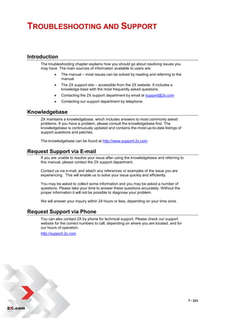 TROUBLESHOOTING AND SUPPORT


Introduction
     The troubleshooting chapter explains how you should go about resolving issues you
     may have. The main sources of information available to users are:
                The manual – most issues can be solved by reading and referring to the
                 manual.
                The 2X support site – accessible from the 2X website. It includes a
                 knowledge base with the most frequently asked questions.
                Contacting the 2X support department by email at support@2x.com
                Contacting our support department by telephone.

Knowledgebase
     2X maintains a knowledgebase, which includes answers to most commonly asked
     problems. If you have a problem, please consult the knowledgebase first. The
     knowledgebase is continuously updated and contains the-most-up-to-date listings of
     support questions and patches.

     The knowledgebase can be found at http://www.support.2x.com

Request Support via E-mail
     If you are unable to resolve your issue after using the knowledgebase and referring to
     this manual, please contact the 2X support department.

     Contact us via e-mail, and attach any references or examples of the issue you are
     experiencing. This will enable us to solve your issue quickly and efficiently.

     You may be asked to collect some information and you may be asked a number of
     questions. Please take your time to answer these questions accurately. Without the
     proper information it will not be possible to diagnose your problem.

     We will answer your inquiry within 24 hours or less, depending on your time zone.

Request Support via Phone
     You can also contact 2X by phone for technical support. Please check our support
     website for the correct numbers to call, depending on where you are located, and for
     our hours of operation.
     http://support.2x.com




                                                                                              T • 223
 