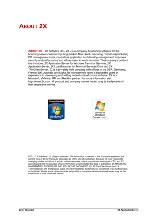ABOUT 2X


        ABOUT 2X | 2X Software Ltd - 2X - is a company developing software for the
        booming server-based computing market. Thin client computing controls skyrocketing
        PC management costs, centralizes application and desktop management, improves
        security and performance and allows users to work remotely. The company‟s product
        line includes: 2X ApplicationServer for Windows Terminal Services, 2X
        ApplicationServer, 2X LoadBalancer for Terminal Services/Citrix and 2X
        ThinClientServer. 2X is a privately held company with offices in the USA, Germany,
        France, UK, Australia and Malta. Its management team is backed by years of
        experience in developing and selling network infrastructure software. 2X is a
        Microsoft, VMware, IBM and RedHat partner. For more information visit:
        http://www.2x.com. All product and company names herein may be trademarks of
        their respective owners.




        ©2011 2X Software Ltd. All rights reserved. The information contained in this document represents the
        current view of 2X on the issues discussed as of the date of publication. Because 2X must respond to
        changing market conditions, it should not be interpreted to be a commitment on the part of 2X, and 2X
        cannot guarantee the accuracy of any information presented after the date of publication. 2X MAKES NO
        WARRANTIES, EXPRESS OR IMPLIED, IN THIS DOCUMENT. 2X, 2X ThinClientServer and 2X
        TerminalServer and their product logos are either registered trademarks or trademarks of 2X Software Ltd.
        in the United States and/or other countries. All product or company names mentioned herein may be the
        trademarks of their respective owners.




224  About 2X                                                                                        2X ApplicationServer
 