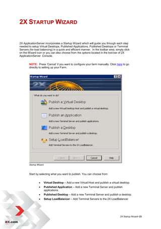 2X STARTUP WIZARD


2X ApplicationServer incorporates a Startup Wizard which will guide you through each step
needed to setup Virtual Desktops, Published Applications, Published Desktops or Terminal
Servers (for load balancing) in a quick and efficient manner. In the toolbar area, simply click
on the Wizard icon or you can also choose from the options located in the tool bar of 2X
ApplicationServer Console.


        NOTE: Press „Cancel‟ if you want to configure your farm manually. Click here to go
        directly to setting up your Farm.




        Startup Wizard



        Start by selecting what you want to publish. You can choose from:


                        Virtual Desktop – Add a new Virtual Host and publish a virtual desktop.
                        Published Application – Add a new Terminal Server and publish
                         applications.
                        Published Desktop – Add a new Terminal Server and publish a desktop.
                        Setup LoadBalancer – Add Terminal Servers to the 2X LoadBalancer




                                                                                       2X Startup Wizard• 23
 
