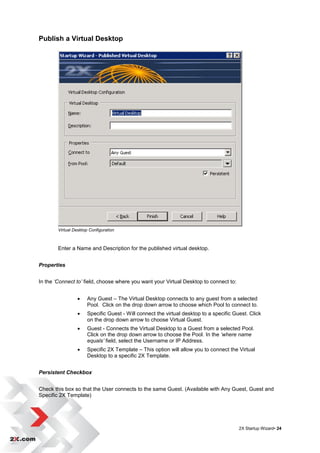 Publish a Virtual Desktop




        Virtual Desktop Configuration



        Enter a Name and Description for the published virtual desktop.


Properties


In the ‘Connect to’ field, choose where you want your Virtual Desktop to connect to:


                      Any Guest – The Virtual Desktop connects to any guest from a selected
                       Pool. Click on the drop down arrow to choose which Pool to connect to.
                      Specific Guest - Will connect the virtual desktop to a specific Guest. Click
                       on the drop down arrow to choose Virtual Guest.
                      Guest - Connects the Virtual Desktop to a Guest from a selected Pool.
                       Click on the drop down arrow to choose the Pool. In the ‘where name
                       equals’ field, select the Username or IP Address.
                      Specific 2X Template – This option will allow you to connect the Virtual
                       Desktop to a specific 2X Template.


Persistent Checkbox


Check this box so that the User connects to the same Guest. (Available with Any Guest, Guest and
Specific 2X Template)




                                                                                         2X Startup Wizard• 24
 