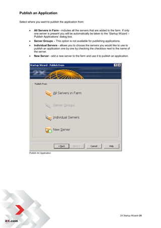 Publish an Application

Select where you want to publish the application from:


           All Servers in Farm - includes all the servers that are added to the farm. If only
            one server is present you will be automatically be taken to the „Startup Wizard –
            Publish Applications‟ dialog box.
           Server Groups – This option is not available for publishing applications.
           Individual Servers - allows you to choose the servers you would like to use to
            publish an application one by one by checking the checkbox next to the name of
            the server.
           New Server - add a new server to the farm and use it to publish an application.




        Publish An Application




                                                                                      2X Startup Wizard• 25
 