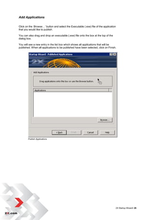Add Applications

Click on the ‘Browse…’ button and select the Executable (.exe) file of the application
that you would like to publish.

You can also drag and drop an executable (.exe) file onto the box at the top of the
dialog box.

You will see a new entry in the list box which shows all applications that will be
published. When all applications to be published have been selected, click on Finish.




        Publish Applications




                                                                                      2X Startup Wizard• 26
 