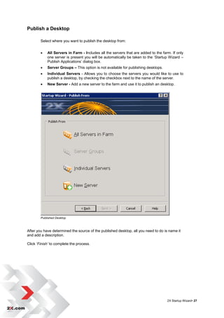 Publish a Desktop

        Select where you want to publish the desktop from:


           All Servers in Farm - Includes all the servers that are added to the farm. If only
            one server is present you will be automatically be taken to the „Startup Wizard –
            Publish Applications‟ dialog box.
           Server Groups – This option is not available for publishing desktops.
           Individual Servers - Allows you to choose the servers you would like to use to
            publish a desktop, by checking the checkbox next to the name of the server.
           New Server - Add a new server to the farm and use it to publish an desktop.




        Published Desktop



After you have determined the source of the published desktop, all you need to do is name it
and add a description.

Click „Finish’ to complete the process.




                                                                                    2X Startup Wizard• 27
 