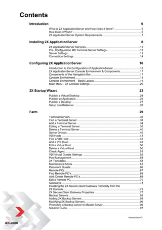 Contents
  Introduction                                                                                                                     6
                 What is 2X ApplicationServer and How Does it Work? .................................... 6
                 How Does it Work? ........................................................................................... 6
                 2X ApplicationServer System Requirements .................................................... 7

  Installing 2X ApplicationServer                                                                                                  8
                 2X ApplicationServer Services........................................................................ 12
                 Pre- Configuration MS Terminal Server Settings ............................................ 13
                 Server Settings................................................................................................ 13
                 Connection Settings ........................................................................................ 14

  Configuring 2X ApplicationServer                                                                                               16
                 Introduction to the Configuration of ApplicationServer ................................... 16
                 2X ApplicationServer Console Environment & Components .......................... 17
                 Components of the Navigation Bar ................................................................. 17
                 Console Environment ...................................................................................... 18
                 Console Environment – Basic Layout ............................................................. 19
                 Main Menu - 2X Console Settings .................................................................. 20

  2X Startup Wizard                                                                                                              23
                 Publish a Virtual Desktop ................................................................................ 24
                 Publish an Application ..................................................................................... 25
                 Publish a Desktop ........................................................................................... 27
                 Setup LoadBalancer ....................................................................................... 28

  Farm                                                                                                                           29
                 Terminal Servers ............................................................................................. 32
                 Find a Terminal Server ................................................................................... 33
                 Add a Terminal Server .................................................................................... 34
                 Editing a Terminal Server ............................................................................... 35
                 Delete a Terminal Server ................................................................................ 40
                 Server Groups ................................................................................................. 40
                 VDI Hosts ........................................................................................................ 41
                 Find a VDI Host ............................................................................................... 42
                 Add a VDI Host ............................................................................................... 43
                 Edit a Virtual Host ........................................................................................... 50
                 Delete a Virtual Host ....................................................................................... 50
                 Check Agent.................................................................................................... 51
                 VDI Virtual Guests Settings ............................................................................ 52
                 Pool Management ........................................................................................... 54
                 2X Templates .................................................................................................. 58
                 Maintenance Mode ......................................................................................... 61
                 Persistent Guests ............................................................................................ 66
                 Remote PCs .................................................................................................... 67
                 Find Remote PC‟s ........................................................................................... 68
                 Add /Delete Remote PC‟s ............................................................................... 69
                 Edit a Remote PC ........................................................................................... 70
                 Gateways ........................................................................................................ 74
                 Installing the 2X Secure Client Gateway Remotely from the
                 2X Console...................................................................................................... 75
                 2X Secure Client Gateway Properties ............................................................ 77
                 Backup Servers ............................................................................................... 92
                 Adding 2X Backup Servers ............................................................................. 93
                 Modifying 2X Backup Servers ......................................................................... 96
                 Promoting a Backup server to Master Server ................................................. 96
                 Solution Guide................................................................................................. 97


                                                                                                                   Introduction• 3
 
