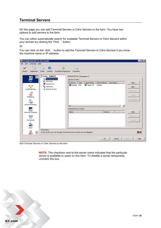 Terminal Servers

On this page you can add Terminal Servers or Citrix Servers to the farm. You have two
options to add servers to the farm.

You can either automatically search for available Terminal Servers or Citrix Servers within
your domain by clicking the „Find…‟ button
Or
You can click on the „Add…‟ button to add the Terminal Servers or Citrix Servers if you know
the machine name or IP address.




Add Terminal Servers or Citrix Servers to the farm



                    NOTE: The checkbox next to the server name indicates that the particular
                    server is available to users on this farm. To disable a server temporarily,
                    uncheck this box.




                                                                                                  Farm• 32
 