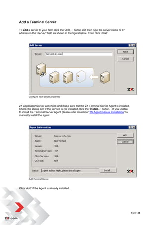 Add a Terminal Server

To add a server to your farm click the „Add…‟ button and then type the server name or IP
address in the „Server:‟ field as shown in the figure below. Then click „Next’.




        Configure each server properties



2X ApplicationServer will check and make sure that the 2X Terminal Server Agent is installed.
Check the status and if the service is not installed, click the „Install…‟ button. . If you unable
to install the Terminal Server Agent please refer to section “TS Agent manual Installation” to
manually install the agent.




        Add Terminal Server



Click „Add‟ if the Agent is already installed.




                                                                                                     Farm• 34
 