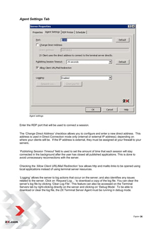 Agent Settings Tab




        Agent settings



Enter the RDP port that will be used to connect a session.


The ‘Change Direct Address’ checkbox allows you to configure and enter a new direct address. This
address is used in Direct Connection mode only (internal or external IP address); depending on
where your clients will be. If the IP address is external, they must be assigned at your firewall to your
servers.


‘Publishing Session Timeout’ field is used to set the amount of time that each session will stay
connected in the background after the user has closed all published applications. This is done to
avoid unnecessary reconnections with the server.


Checking the ‘Allow Client URL/Mail Redirection’ box allows http and mailto links to be opened using
local applications instead of using terminal server resources.


‘Logging’ allows the server to log actions that occur on the server; and also identifies any issues
related to the server. Click on ‘Request Log…’ to download a copy of the log file. You can clear the
server‟s log file by clicking ‘Clear Log File’. This feature can also be accessed on the Terminal
Servers tab by right-clicking directly on the server and clicking on „Debug Mode‟. To be able to
download or clear the log file, the 2X Terminal Server Agent must be running in debug mode.




                                                                                                  Farm• 36
 
