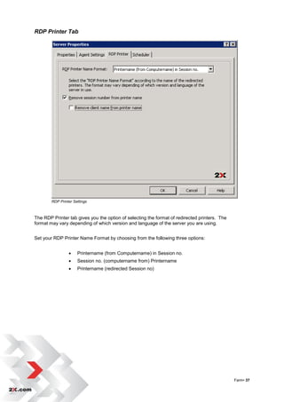 RDP Printer Tab




        RDP Printer Settings



The RDP Printer tab gives you the option of selecting the format of redirected printers. The
format may vary depending of which version and language of the server you are using.


Set your RDP Printer Name Format by choosing from the following three options:


                     Printername (from Computername) in Session no.
                     Session no. (computername from) Printername
                     Printername (redirected Session no)




                                                                                               Farm• 37
 