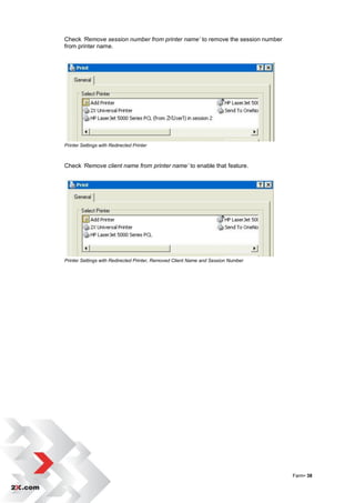 Check ‘Remove session number from printer name’ to remove the session number
from printer name.




Printer Settings with Redirected Printer



Check ‘Remove client name from printer name’ to enable that feature.




Printer Settings with Redirected Printer, Removed Client Name and Session Number




                                                                                   Farm• 38
 