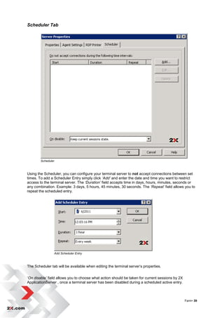 Scheduler Tab




        Scheduler



Using the Scheduler, you can configure your terminal server to not accept connections between set
times. To add a Scheduler Entry simply click ‘Add’ and enter the date and time you want to restrict
access to the terminal server. The ‘Duration’ field accepts time in days, hours, minutes, seconds or
any combination. Example: 3 days, 5 hours, 45 minutes, 30 seconds. The ‘Repeat’ field allows you to
repeat the scheduled entry.




                Add Scheduler Entry



The Scheduler tab will be available when editing the terminal server‟s properties.


„On disable’ field allows you to choose what action should be taken for current sessions by 2X
ApplicationServer , once a terminal server has been disabled during a scheduled active entry.



                                                                                                 Farm• 39
 