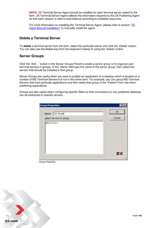 NOTE: 2X Terminal Server Agent should be installed on each terminal server added to the
        farm. 2X Terminal Server Agent collects the information required by the 2X Publishing Agent
        so that each session is able to load balance according to available resources.

        For more information on installing the Terminal Server Agent, please refer to section “TS
        Agent Manual Installation” to manually install the agent.


Delete a Terminal Server

To delete a terminal server from the farm, select the particular server and click the ‘Delete’ button.
You can also use the Delete key from the keyboard instead of using the ‘Delete’ button.

Server Groups

Click the ‘Add…’ button in the Server Groups Panel to create a server group or to organize your
terminal servers in groups. In the ‘Name’ field type the name of the server group; then select the
servers that should be included in that group.

Server Groups are useful when you want to publish an application or a desktop which is located on a
number of MS Terminal Servers but not in the entire farm. For example, you can group MS Terminal
Servers that host particular applications and then select that group in the ‘Publish From’ tab when
publishing applications.

Groups are also useful when configuring specific filters so that connections to non published desktops
can be redirected to specific servers.




                Group Properties




                                                                                                  Farm• 40
 