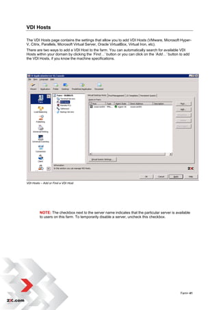 VDI Hosts

The VDI Hosts page contains the settings that allow you to add VDI Hosts (VMware, Microsoft Hyper-
V, Citrix, Parallels, Microsoft Virtual Server, Oracle VirtualBox, Virtual Iron, etc).
There are two ways to add a VDI Host to the farm. You can automatically search for available VDI
Hosts within your domain by clicking the ‘Find…’ button or you can click on the ‘Add…’ button to add
the VDI Hosts, if you know the machine specifications.




VDI Hosts – Add or Find a VDI Host




         NOTE: The checkbox next to the server name indicates that the particular server is available
         to users on this farm. To temporarily disable a server, uncheck this checkbox.




                                                                                               Farm• 41
 