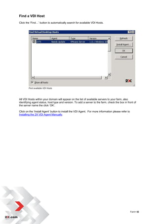 Find a VDI Host
Click the „Find…‟ button to automatically search for available VDI Hosts.




        Find available VDI Hosts




All VDI Hosts within your domain will appear on the list of available servers to your farm, also
identifying agent status, host type and version. To add a server to the farm, check the box in front of
the server name the click „OK‟.

Click on the „Install Agent‟ button to install the VDI Agent. For more information please refer to
Installing the 2X VDI Agent Manually.




                                                                                                     Farm• 42
 