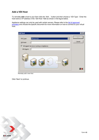 Add a VDI Host

To remotely add a host to your farm click the ‘Add…’ button and then choose a ‘VDI Type’. Enter the
host name or IP address in the ‘VDI Host:’ field as shown in the figure below.

Appliance settings can only be used with certain servers. Please refer to the list of approved
providers and choose the specific document for more information on how to connect to your virtual
host.




        Remotely add a new Host



Click „Next‟ to continue.




                                                                                             Farm• 43
 