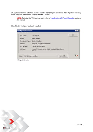 2X ApplicationServer will check to make sure the 2X VDI Agent is installed. If the Agent did not reply
or the service is not installed, click the „Install…‟ button.

        NOTE: To install the VDI host manually, refer to „Installing the VDI Agent Manually‟ section of
        this manual.


Click „Next‟ if the Agent is already installed.




        VDI Agent Information




                                                                                                Farm• 44
 