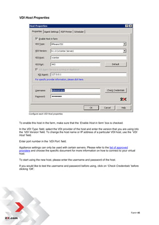 VDI Host Properties




        Configure each VDI Host properties



To enable this host in the farm, make sure that the ‘Enable Host in farm’ box is checked.

In the VDI Type: field, select the VDI provider of the host and enter the version that you are using into
the ‘VDI Version’ field. To change the host name or IP address of a particular VDI host, use the ‘VDI
Host’ field.

Enter port number in the ‘VDI Port: field.

Appliance settings can only be used with certain servers. Please refer to the list of approved
providers and choose the specific document for more information on how to connect to your virtual
host.

To start using the new host, please enter the username and password of the host.

If you would like to test the username and password before using, click on ‘Check Credentials’ before
clicking ‘OK’.




                                                                                                  Farm• 45
 