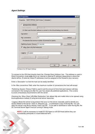 Agent Settings




        Configure the VDI Agent Settings



To connect to the VDI Host directly check the ‘Change Direct Address’ box. This address is used in
Direct Connection mode only (this is an internal or external IP address) depending on where the
clients will be. (If external, these IP addresses must be assigned at the firewall to your servers).

Enter a „Description‟ so that the host can be easily identified.

In the ‘Max connections’ field, enter the maximum number of connections this host will accept.

‘Publishing Session Timeout’ field is used to set the amount of time that each session will stay
connected in the background after the user has closed all published applications. This is done
to avoid unnecessary reconnections with the server.

Checking the ‘Allow Client URL/Mail Redirection’ box allows http and mailto links to be opened using
local applications instead of using terminal server resources.

‘Logging’ allows the server to log actions that occur on the server; basically used to identify any
issues related to the server. Click on ‘Request Log…’ to download a copy of the log file. You can
clear the server‟s log file by clicking ‘Clear Log File’. To be able to download or clear the log file, the
2X Terminal Server Agent must be running in debug mode.

        NOTE: It will be necessary to install 2X VDI Agent on all VDI Hosts before they can
        successfully participate in a load-balanced farm.




                                                                                                     Farm• 46
 