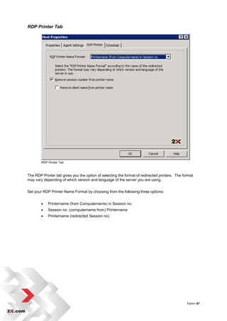 RDP Printer Tab




        RDP Printer Tab



The RDP Printer tab gives you the option of selecting the format of redirected printers. The format
may vary depending of which version and language of the server you are using.


Set your RDP Printer Name Format by choosing from the following three options:


           Printername (from Computername) in Session no.
           Session no. (computername from) Printername
           Printername (redirected Session no)




                                                                                               Farm• 47
 