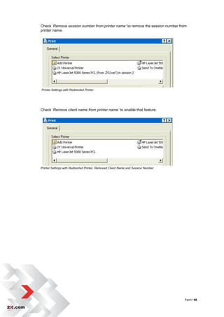 Check ‘Remove session number from printer name’ to remove the session number from
printer name.




Printer Settings with Redirected Printer




Check ‘Remove client name from printer name’ to enable that feature.




Printer Settings with Redirected Printer, Removed Client Name and Session Number




                                                                                   Farm• 48
 