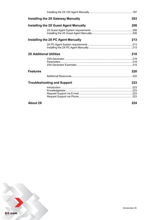 Installing the 2X VDI Agent Manually ........................................................... 197

Installing the 2X Gateway Manually                                                                                        203

Installing the 2X Guest Agent Manually                                                                                    208
             2X Guest Agent System requirements ......................................................... 208
             Installing the 2X Guest Agent Manually ........................................................ 208

Installing the 2X PC Agent Manually                                                                                       213
             2X PC Agent System requirements .............................................................. 213
             Installing the 2X PC Agent Manually ............................................................ 213

2X Additional Utilities                                                                                                   218
             2XA Generator .............................................................................................. 218
             Parameters.................................................................................................... 218
             2XA Generator Examples ............................................................................. 219

Features                                                                                                                  220
             Additional Resources .................................................................................... 222

Troubleshooting and Support                                                                                               223
             Introduction ................................................................................................... 223
             Knowledgebase............................................................................................. 223
             Request Support via E-mail .......................................................................... 223
             Request Support via Phone .......................................................................... 223

About 2X                                                                                                                  224




                                                                                                               Introduction• 5
 