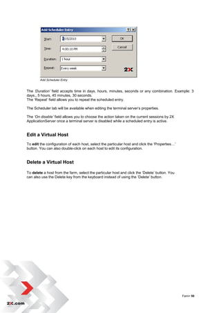 Add Scheduler Entry


The ‘Duration’ field accepts time in days, hours, minutes, seconds or any combination. Example: 3
days,, 5 hours, 45 minutes, 30 seconds.
The „Repeat‟ field allows you to repeat the scheduled entry.

The Scheduler tab will be available when editing the terminal server‟s properties.

The ‘On disable’ field allows you to choose the action taken on the current sessions by 2X
ApplicationServer once a terminal server is disabled while a scheduled entry is active.


Edit a Virtual Host
To edit the configuration of each host, select the particular host and click the „Properties…‟
button. You can also double-click on each host to edit its configuration.


Delete a Virtual Host

To delete a host from the farm, select the particular host and click the „Delete‟ button. You
can also use the Delete key from the keyboard instead of using the „Delete‟ button.




                                                                                                 Farm• 50
 