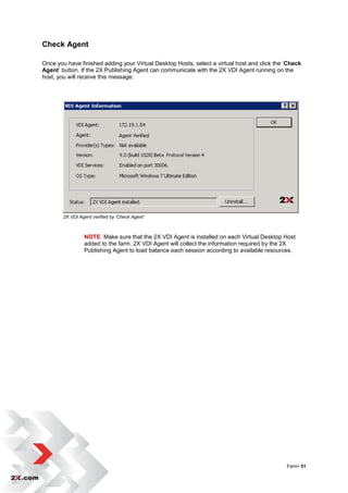 Check Agent

Once you have finished adding your Virtual Desktop Hosts, select a virtual host and click the „Check
Agent‟ button. If the 2X Publishing Agent can communicate with the 2X VDI Agent running on the
host, you will receive this message:




        2X VDI Agent verified by ‘Check Agent’



                 NOTE: Make sure that the 2X VDI Agent is installed on each Virtual Desktop Host
                 added to the farm. 2X VDI Agent will collect the information required by the 2X
                 Publishing Agent to load balance each session according to available resources.




                                                                                              Farm• 51
 