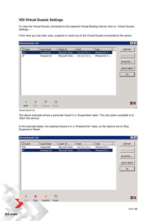 VDI Virtual Guests Settings
To view the Virtual Guests connected to the selected Virtual Desktop Server click on ‘Virtual Guests
Settings…‟

From here you can start, stop, suspend or reset any of the Virtual Guests connected to the server.




Virtual Guest List

The above example shows a particular Guest in a „Suspended‟ state. The only option available is to
„Start‟ the service.


In the example below, the selected Guest is in a „Powered On‟ state, so the options are to Stop,
Suspend or Reset.




                                                                                               Farm• 52
 