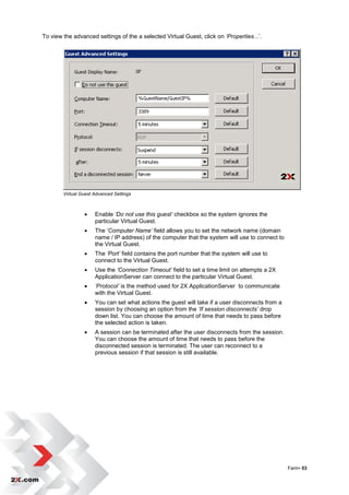 To view the advanced settings of the a selected Virtual Guest, click on ‘Properties...‟.




        Virtual Guest Advanced Settings



                     Enable ‘Do not use this guest’ checkbox so the system ignores the
                      particular Virtual Guest.
                     The „Computer Name’ field allows you to set the network name (domain
                      name / IP address) of the computer that the system will use to connect to
                      the Virtual Guest.
                     The ‘Port’ field contains the port number that the system will use to
                      connect to the Virtual Guest.
                     Use the ‘Connection Timeout’ field to set a time limit on attempts a 2X
                      ApplicationServer can connect to the particular Virtual Guest.
                     ‘Protocol’ is the method used for 2X ApplicationServer to communicate
                      with the Virtual Guest.
                     You can set what actions the guest will take if a user disconnects from a
                      session by choosing an option from the ‘If session disconnects’ drop
                      down list. You can choose the amount of time that needs to pass before
                      the selected action is taken.
                     A session can be terminated after the user disconnects from the session.
                      You can choose the amount of time that needs to pass before the
                      disconnected session is terminated. The user can reconnect to a
                      previous session if that session is still available.




                                                                                                  Farm• 53
 