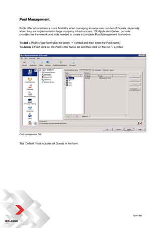 Pool Management

Pools offer administrators more flexibility when managing an extensive number of Guests, especially
when they are implemented in large company infrastructures. 2X ApplicationServer console
provides the framework and tools needed to create a complete Pool Management foundation.


To add a Pool to your farm click the green „+‟ symbol and then enter the Pool name.
To delete a Pool, click on the Pool in the Name list and then click on the red „-„ symbol.




Pool Management Tab



The „Default‟ Pool includes all Guests in the farm.




                                                                                             Farm• 54
 