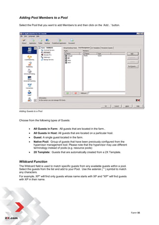 Adding Pool Members to a Pool

Select the Pool that you want to add Members to and then click on the ‘Add...’ button.




Adding Guests to a Pool



Choose from the following types of Guests:


             All Guests in Farm: All guests that are located in the farm..
             All Guests in Host: All guests that are located on a particular host.
             Guest: A single guest located in the farm.
             Native Pool: Group of guests that have been previously configured from the
              hypervisor management tool. Please note that the hypervisor may use different
              terminology instead of pools (e.g. resource pools)
             2X Template: Guests that are automatically created from a 2X Template.


Wildcard Function
The Wildcard field is used to match specific guests from any available guests within a pool.
Select the guests from the list and add to your Pool. Use the asterisk ( * ) symbol to match
any characters.
For example, XP* will find only guests whose name starts with XP and *XP* will find guests
with XP in their name.




                                                                                               Farm• 55
 