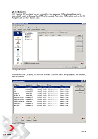 2X Templates
With the aid of 2X Templates you can better utilize host resources. 2X Templates allows you to
automatically create and deploy Guest VMs when needed. To create a 2X Template, click on the 2X
Templates tab and then click on Add…




Creating a 2X Template


The Virtual Guests List dialog box appears. Select a Guest that will be designated as a 2X Template,
then click on OK.




Adding a 2X Template




                                                                                             Farm• 58
 