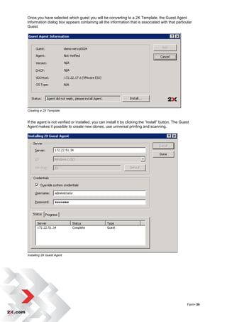 Once you have selected which guest you will be converting to a 2X Template, the Guest Agent
Information dialog box appears containing all the information that is associated with that particular
Guest.




Creating a 2X Template


If the agent is not verified or installed, you can install it by clicking the “install” button. The Guest
Agent makes it possible to create new clones, use universal printing and scanning.




Installing 2X Guest Agent




                                                                                                       Farm• 59
 