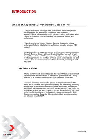 INTRODUCTION


What is 2X ApplicationServer and How Does it Work?

          2X ApplicationServer is an application that provides vendor independent
          virtual desktops and applications. Accessible from anywhere. 2X
          ApplicationServer allows you to publish full desktops and applications within
          a virtual environment, improving desktop manageability, security and
          performance.


          2X ApplicationServer extends Windows Terminal Services by using a
          customized shell and virtual channel applications using the Microsoft RDP
          protocol.


          2X ApplicationServer supports a number of different technologies, including
          Microsoft Terminal Server , VMware, Oracle VirtualBox, Microsoft Virtual
          Server, Microsoft Hyper-V, Virtual Iron, and Parallels, to allow the publishing
          of virtual applications and desktops to the 2X Client. Virtual objects are load
          balanced over all available machines while automatically releasing unused
          resources.



     How Does it Work?

          When a client requests a virtual desktop, the system finds a guest on one of
          the least loaded hosts and starts or restores the guest connection. Using
          Microsoft RDP protocol, the virtual desktop is presented to the user.


          Thin client computing is solving the growing management problem of fat
          clients (PC‟s), allowing employees to roam easily and seamlessly, improving
          performance. Companies that have migrated to a thin client environment
          consistently see huge savings on support, hardware and upgrade costs. In a
          world where energy use is an increasing concern, implementing a thin client
          environment improves energy costs as well. A study conducted by Bloor
          Research shows that "Deploying thin client technology across enterprises
          can cut costs by up to 70%".




                                                                                       Introduction• 6
 