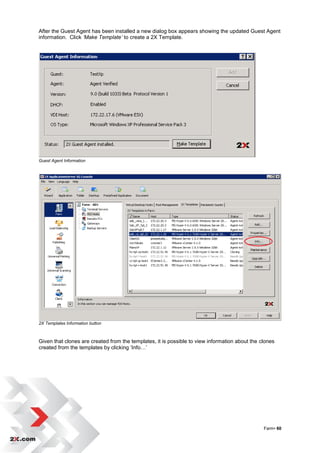 After the Guest Agent has been installed a new dialog box appears showing the updated Guest Agent
information. Click ‘Make Template’ to create a 2X Template.




Guest Agent Information




2X Templates Information button



Given that clones are created from the templates, it is possible to view information about the clones
created from the templates by clicking „Info…‟




                                                                                                Farm• 60
 