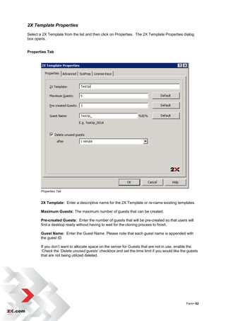 2X Template Properties
Select a 2X Template from the list and then click on Properties. The 2X Template Properties dialog
box opens.


Properties Tab




        Properties Tab


        2X Template: Enter a descriptive name for the 2X Template or re-name existing templates.

        Maximum Guests: The maximum number of guests that can be created.

        Pre-created Guests: Enter the number of guests that will be pre-created so that users will
        find a desktop ready without having to wait for the cloning process to finish.

        Guest Name: Enter the Guest Name. Please note that each guest name is appended with
        the guest ID.

        If you don‟t want to allocate space on the server for Guests that are not in use, enable the
        ‘Check the ‘Delete unused guests‟ checkbox and set the time limit if you would like the guests
        that are not being utilized deleted.




                                                                                               Farm• 62
 