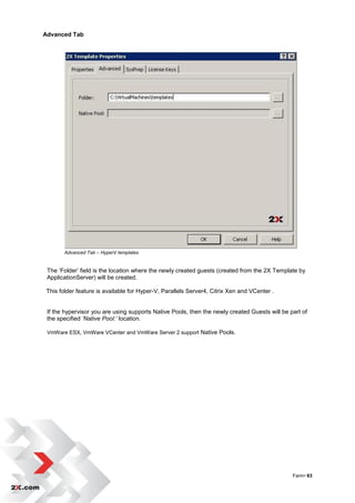 Advanced Tab




       Advanced Tab – HyperV templates


 The „Folder‟ field is the location where the newly created guests (created from the 2X Template by
 ApplicationServer) will be created.

This folder feature is available for Hyper-V, Parallels Server4, Citrix Xen and VCenter .


 If the hypervisor you are using supports Native Pools, then the newly created Guests will be part of
 the specified ’Native Pool:’ location.

 VmWare ESX, VmWare VCenter and VmWare Server 2 support Native Pools.




                                                                                               Farm• 63
 