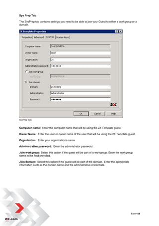 Sys Prep Tab

The SysPrep tab contains settings you need to be able to join your Guest to either a workgroup or a
domain.




SysPrep Tab


Computer Name: Enter the computer name that will be using the 2X Template guest.

Owner Name: Enter the user or owner name of the user that will be using the 2X Template guest.

Organization: Enter your organization‟s name

Administrative password: Enter the administrator password.

Join workgroup: Select this option if the guest will be part of a workgroup. Enter the workgroup
name in the field provided.

Join domain: Select this option if the guest will be part of the domain. Enter the appropriate
information such as the domain name and the administrative credentials.




                                                                                                 Farm• 64
 