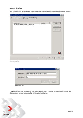 License Keys Tab

The License Keys tab allows you to add the licensing information of the Guest‟s operating system.




License Keys Tab




         Add License Key




Click on Add and the ‘Add License Key’ dialog box appears. Enter the License key information and
the maximum number of guests that will be using the license.




                                                                                             Farm• 65
 
