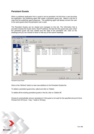 Persistent Guests

When a published application from a guest is set as persistent, the first time a user launches
the application, the publishing agent will create a persistent guest rule. Below is the list of
rules that the publishing agent preserves. The publishing agent will always connect the user
to the same guest when the persistent rule is used.


The Persistent Guests can be viewed and managed on this tab. The information that is
provided includes the Guest name, Host IP address, the last time this guest was used, when
the persistent guest rule was created and the state of the persistent rule. Click on the
headings and you can choose to show or hide any of the column headings.




Persistent Guest Rules


Click on the ‘Refresh’ button to view new additions to the Persistent Guests list.

To delete a persistent guest entry, select and click on „Delete‟.

To delete all the existing persistent guests in the list, click on „Delete All‟.


Choose to automatically remove „persistence‟ if the guest is not used for the specified amount of time.
Choose from 24 hours, 1 day, 1 week or 30 days.




                                                                                                  Farm• 66
 