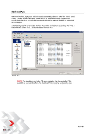 Remote PCs

With Remote PCs, a physical machine‟s desktop can be published (after it is added to the
Farm). This will enable 2X Clients connected to 2X ApplicationServer to open RDP
connections directly to a physical computer as opposed to a virtual desktop or a terminal
server session.

Automatically search for available Remote PCs within your domain by clicking the „Find…‟
button or click on the „Add…‟ button to add a Remote PCs.




Remote PC’s



        NOTE: The checkbox next to the PC name indicates that the particular PC is
        available to users on this farm. To disable a PC temporarily, uncheck the box.




                                                                                            Farm• 67
 