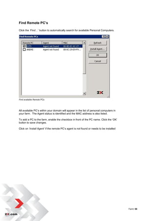 Find Remote PC’s

Click the ‘Find…‟ button to automatically search for available Personal Computers.




Find available Remote PCs




All available PC‟s within your domain will appear in the list of personal computers in
your farm. The Agent status is identified and the MAC address is also listed.

To add a PC to the farm, enable the checkbox in front of the PC name. Click the „OK‟
button to save changes.

Click on ‘Install Agent’ if the remote PC‟s agent is not found or needs to be installed




                                                                                          Farm• 68
 