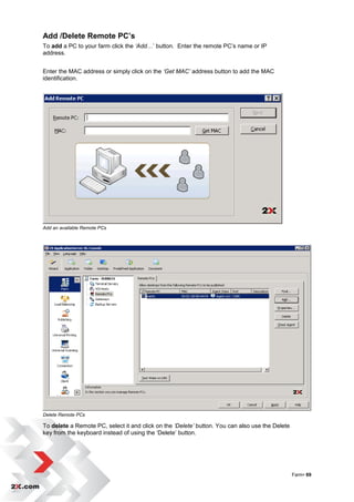 Add /Delete Remote PC’s
To add a PC to your farm click the ‘Add…‟ button. Enter the remote PC‟s name or IP
address.


Enter the MAC address or simply click on the ‘Get MAC’ address button to add the MAC
identification.




Add an available Remote PCs




Delete Remote PCs

To delete a Remote PC, select it and click on the ‘Delete’ button. You can also use the Delete
key from the keyboard instead of using the „Delete‟ button.




                                                                                                 Farm• 69
 